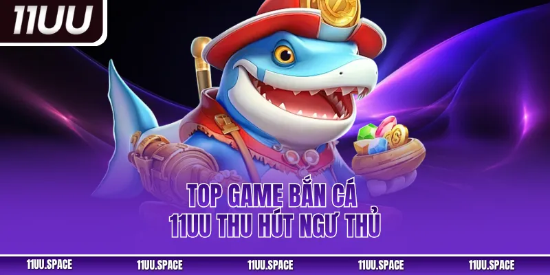 Top game bắn cá 11UU thu hút ngư thủ